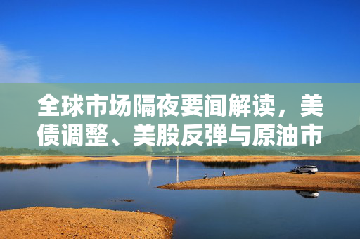 全球市场隔夜要闻解读，美债调整、美股反弹与原油市场震荡的深度解析