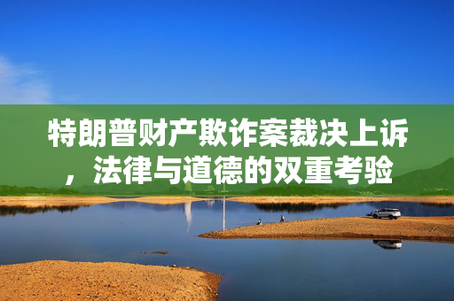 特朗普财产欺诈案裁决上诉，法律与道德的双重考验