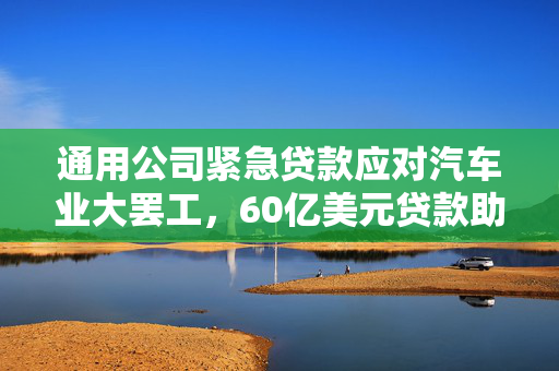 通用公司紧急贷款应对汽车业大罢工，60亿美元贷款助力渡过难关