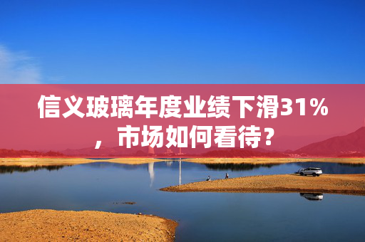 信义玻璃年度业绩下滑31%，市场如何看待？