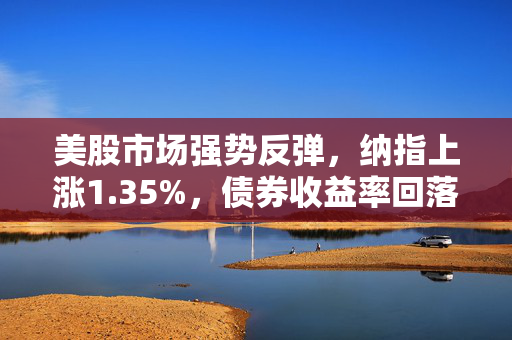 美股市场强势反弹，纳指上涨1.35%，债券收益率回落助推股指回升
