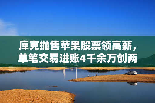 库克抛售苹果股票领高薪，单笔交易进账4千余万创两年新高