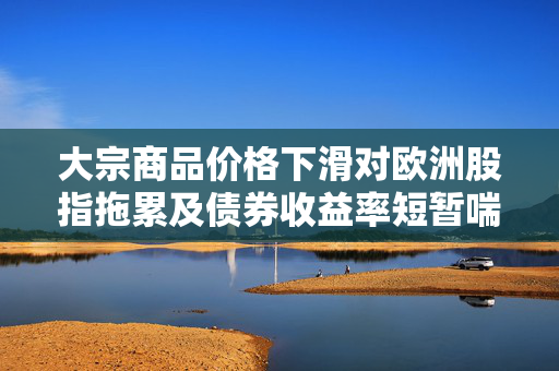 大宗商品价格下滑对欧洲股指拖累及债券收益率短暂喘息的影响