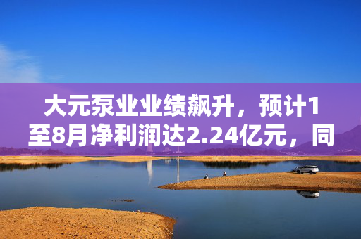 大元泵业业绩飙升，预计1至8月净利润达2.24亿元，同比增长50%
