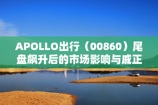 APOLLO出行（00860）尾盘飙升后的市场影响与戚正刚辞任执行董事的终止收购威马协议分析