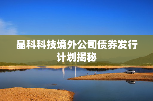 晶科科技境外公司债券发行计划揭秘