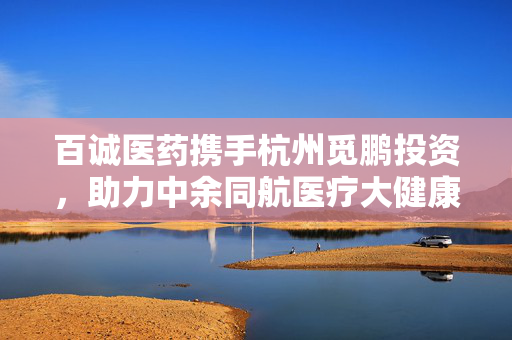 百诚医药携手杭州觅鹏投资，助力中余同航医疗大健康领域再获新动力