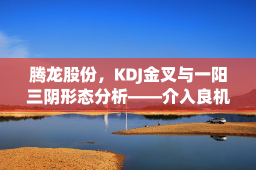 腾龙股份，KDJ金叉与一阳三阴形态分析——介入良机还是风险预警？