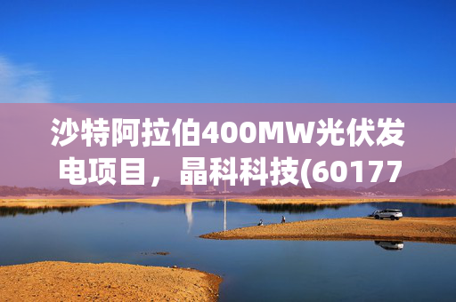 沙特阿拉伯400MW光伏发电项目，晶科科技(601778.SH)预计3.15亿美元的巨大投资建设