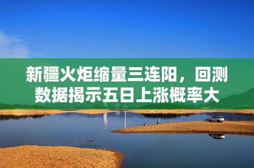 新疆火炬缩量三连阳，回测数据揭示五日上涨概率大