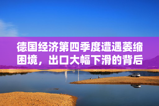 德国经济第四季度遭遇萎缩困境，出口大幅下滑的背后原因分析