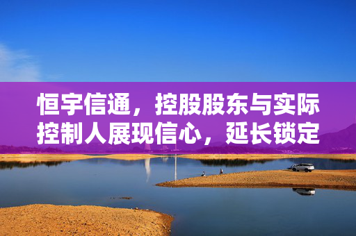 恒宇信通，控股股东与实际控制人展现信心，延长锁定期并承诺稳定股份不减持