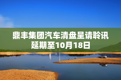 鼎丰集团汽车清盘呈请聆讯延期至10月18日