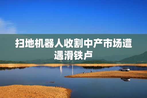 扫地机器人收割中产市场遭遇滑铁卢