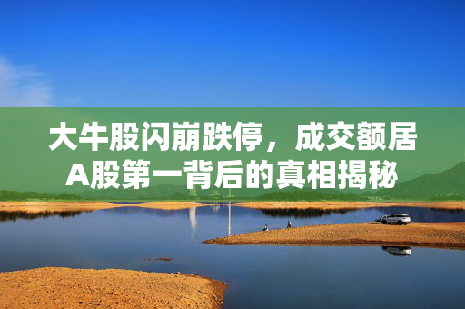 大牛股闪崩跌停，成交额居A股第一背后的真相揭秘