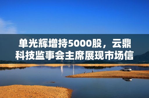 单光辉增持5000股，云鼎科技监事会主席展现市场信心与责任担当
