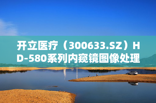 开立医疗（300633.SZ）HD-580系列内窥镜图像处理器获注册批准，迎来重大突破