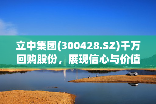 立中集团(300428.SZ)千万回购股份，展现信心与价值