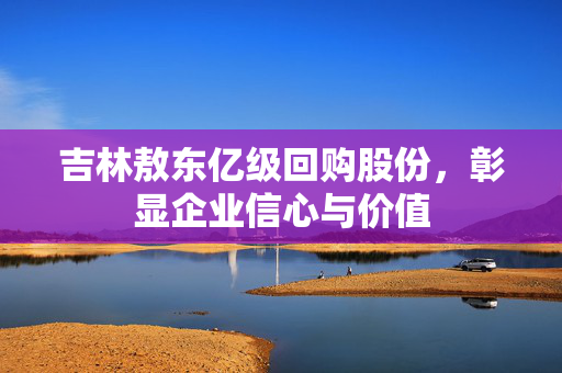 吉林敖东亿级回购股份，彰显企业信心与价值
