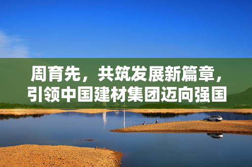 周育先，共筑发展新篇章，引领中国建材集团迈向强国之路