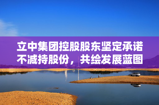 立中集团控股股东坚定承诺不减持股份，共绘发展蓝图