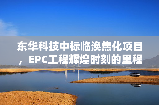 东华科技中标临涣焦化项目，EPC工程辉煌时刻的里程碑