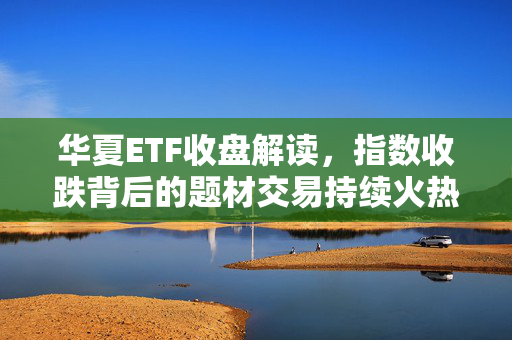 华夏ETF收盘解读，指数收跌背后的题材交易持续火热