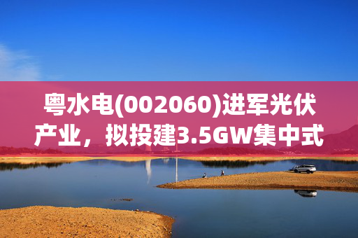 粤水电(002060)进军光伏产业，拟投建3.5GW集中式光伏发电项目