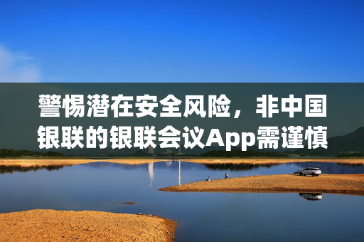 警惕潜在安全风险，非中国银联的银联会议App需谨慎使用
