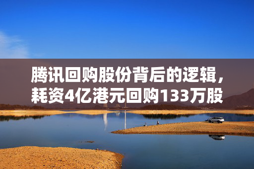 腾讯回购股份背后的逻辑，耗资4亿港元回购133万股的深层次解析