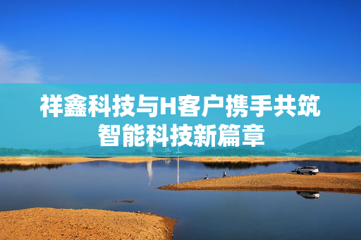 祥鑫科技与H客户携手共筑智能科技新篇章