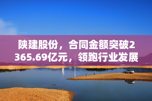 陕建股份，合同金额突破2365.69亿元，领跑行业发展的坚实步伐