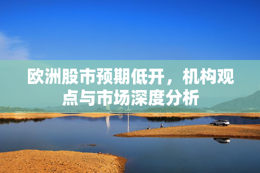 欧洲股市预期低开，机构观点与市场深度分析