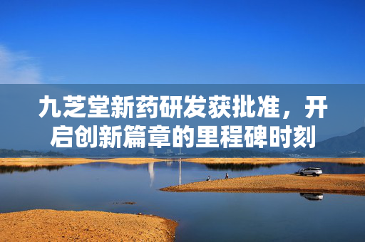 九芝堂新药研发获批准，开启创新篇章的里程碑时刻