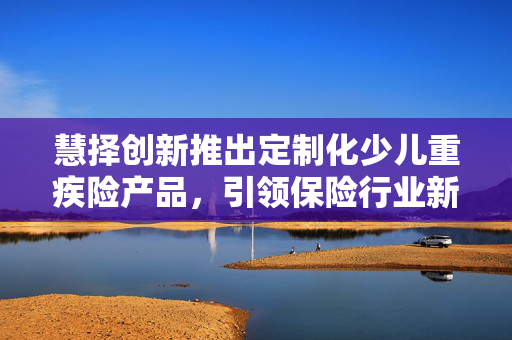 慧择创新推出定制化少儿重疾险产品，引领保险行业新风尚