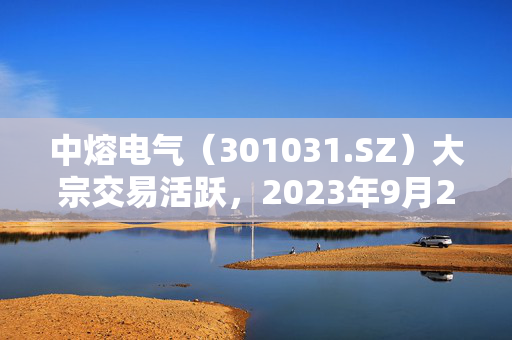 中熔电气（301031.SZ）大宗交易活跃，2023年9月26日成交概览