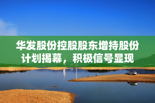 华发股份控股股东增持股份计划揭幕，积极信号显现
