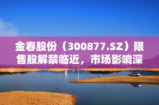 金春股份（300877.SZ）限售股解禁临近，市场影响深度解析