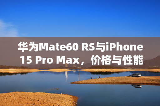 华为Mate60 RS与iPhone 15 Pro Max，价格与性能的双重较量