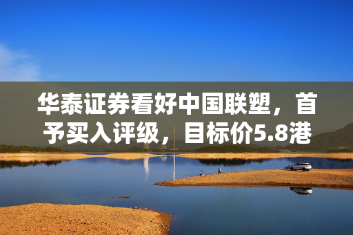 华泰证券看好中国联塑，首予买入评级，目标价5.8港元，市场前景展望积极