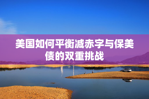 美国如何平衡减赤字与保美债的双重挑战