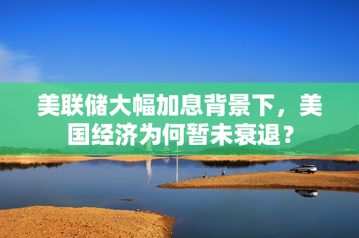 美联储大幅加息背景下，美国经济为何暂未衰退？