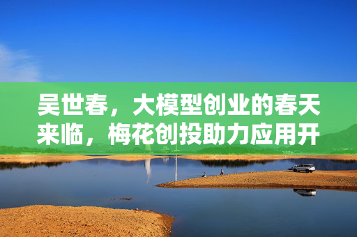吴世春，大模型创业的春天来临，梅花创投助力应用开发者新机遇
