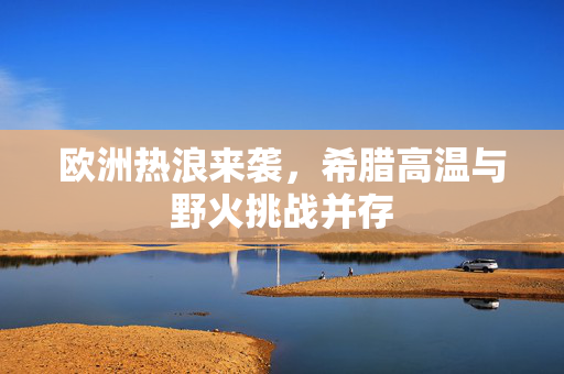 欧洲热浪来袭，希腊高温与野火挑战并存