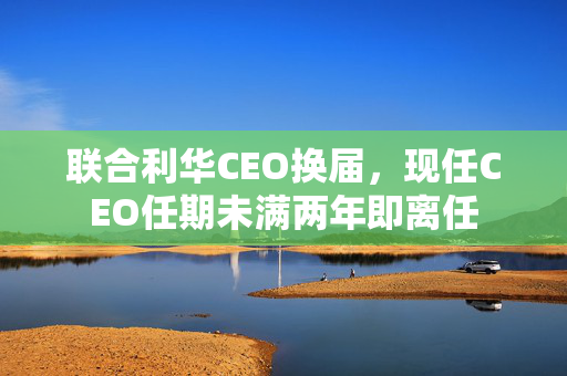 联合利华CEO换届，现任CEO任期未满两年即离任