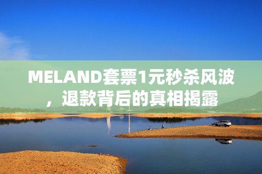 MELAND套票1元秒杀风波，退款背后的真相揭露