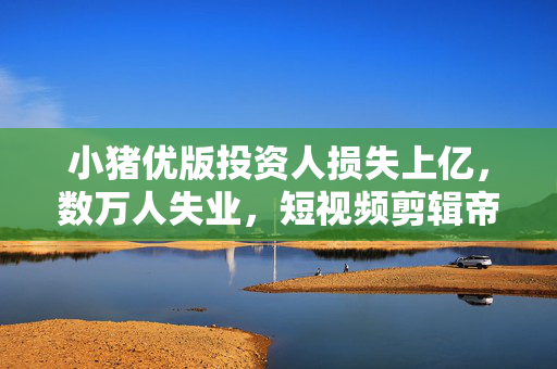 小猪优版投资人损失上亿，数万人失业，短视频剪辑帝国崩盘背后的真相揭秘