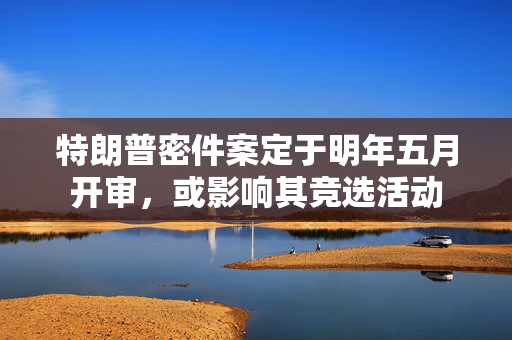 特朗普密件案定于明年五月开审，或影响其竞选活动