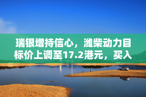 瑞银增持信心，潍柴动力目标价上调至17.2港元，买入评级再获肯定