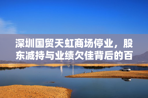 深圳国贸天虹商场停业，股东减持与业绩欠佳背后的百货商场未来之路